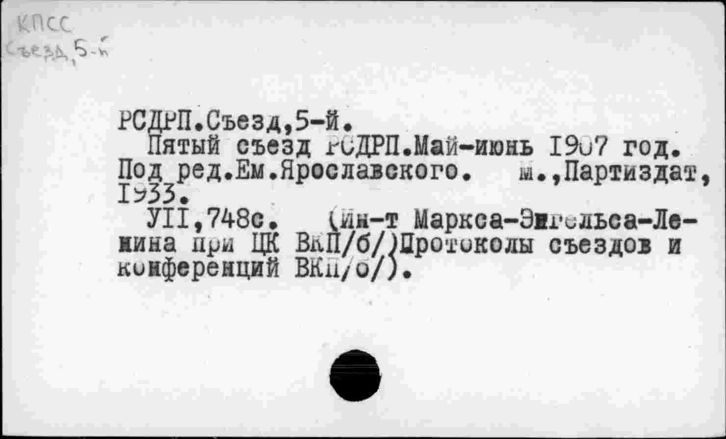 ﻿кпсс
РСДРП.Съезд,5-й«
Пятый съезд гиДРП.Май-июнь 19и7 год.
Под ред.Ем.Ярославского. м.,Партиздат 1^33.
УН,748с. 1йм-т Маркса-Эи-ильса-Ле-яина при ЦК ВпП/б/Шро'гиколы съездов и конференций ВКн/о/).